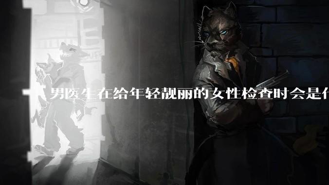 男医生在给年轻靓丽的女性检查时会是什么心态？